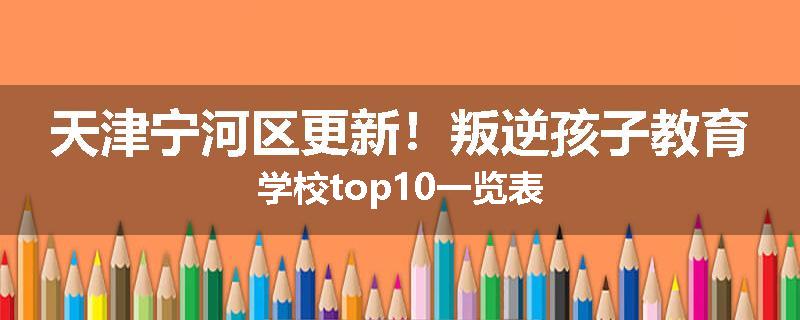 天津宁河区更新！叛逆孩子教育学校top10一览表
