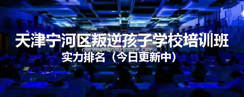 天津宁河区叛逆孩子学校培训班实力排名（今日更新中）
