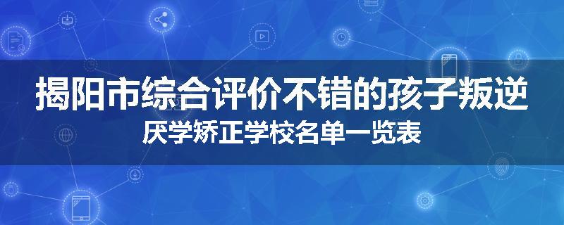 揭阳市综合评价不错的孩子叛逆厌学矫正学校名单一览表