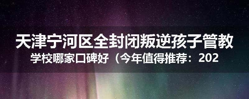 天津宁河区全封闭叛逆孩子管教学校哪家口碑好（今年值得推荐：2025已更新）