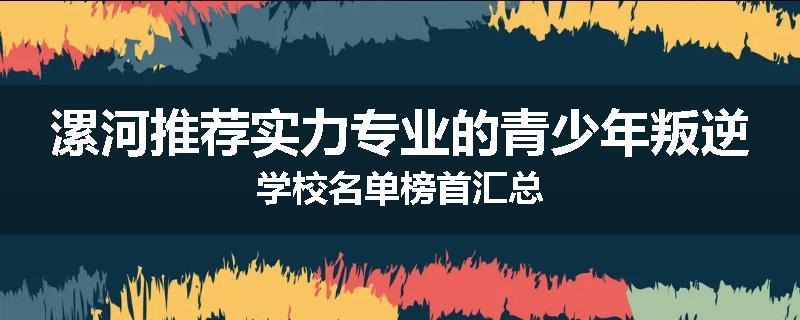 漯河推荐实力专业的青少年叛逆学校名单榜首汇总