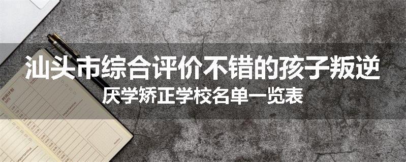 汕头市综合评价不错的孩子叛逆厌学矫正学校名单一览表