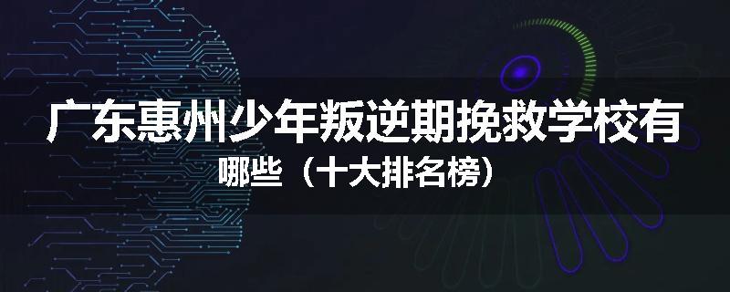 广东惠州少年叛逆期挽救学校有哪些（十大排名榜）