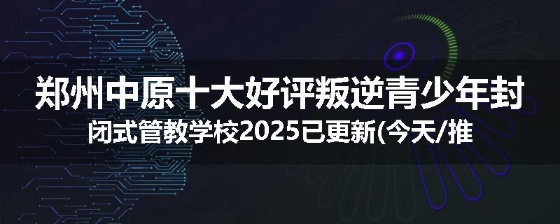 郑州中原十大好评叛逆青少年封闭式管教学校2025已更新(今天/推荐)
