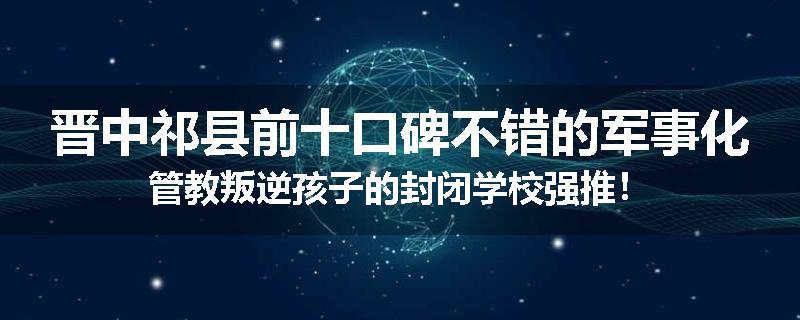 晋中祁县前十口碑不错的军事化管教叛逆孩子的封闭学校强推！