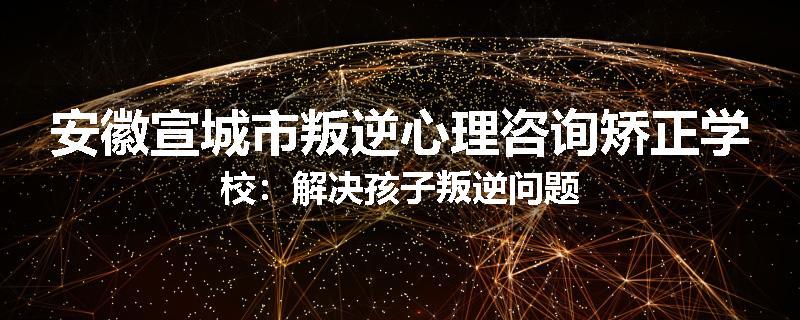 安徽宣城市叛逆心理咨询矫正学校：解决孩子叛逆问题