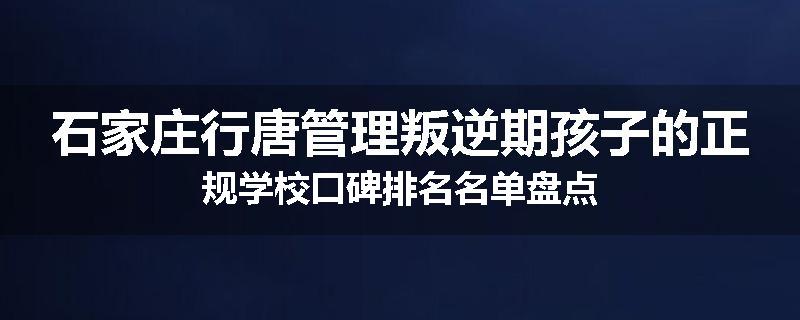 石家庄行唐管理叛逆期孩子的正规学校口碑排名名单盘点