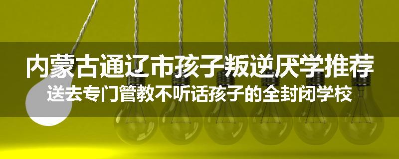 内蒙古通辽市孩子叛逆厌学推荐送去专门管教不听话孩子的全封闭学校