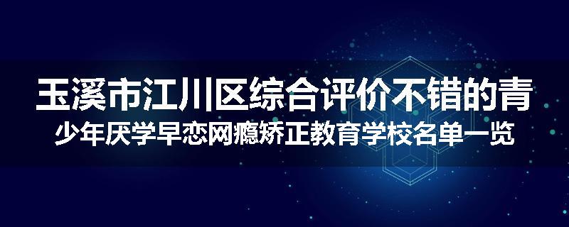 玉溪市江川区综合评价不错的青少年厌学早恋网瘾矫正教育学校名单一览表