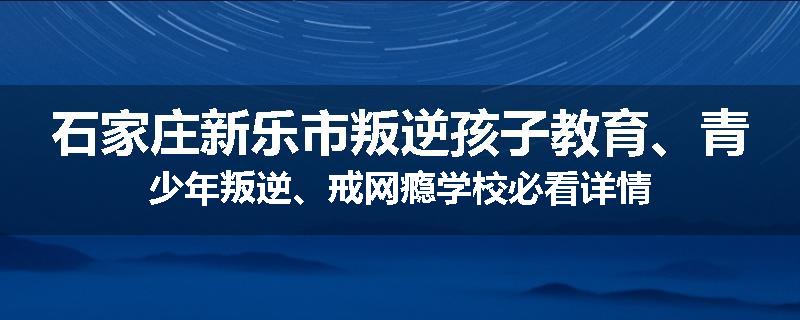 石家庄新乐市叛逆孩子教育、青少年叛逆、戒网瘾学校必看详情