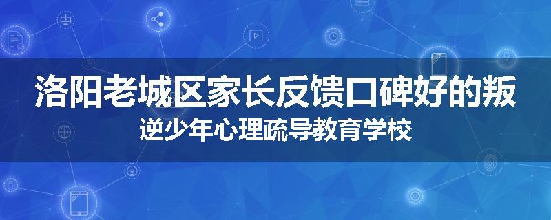 洛阳老城区家长反馈口碑好的叛逆少年心理疏导教育学校