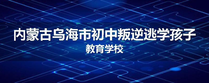 内蒙古乌海市初中叛逆逃学孩子教育学校
