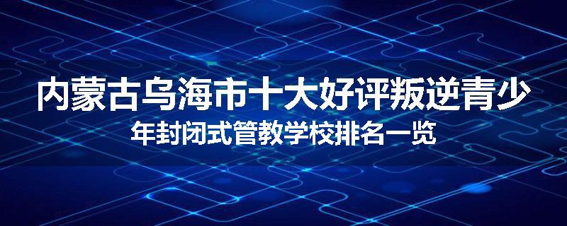 内蒙古乌海市十大好评叛逆青少年封闭式管教学校排名一览
