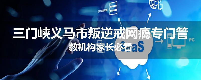 三门峡义马市叛逆戒网瘾专门管教机构家长必看