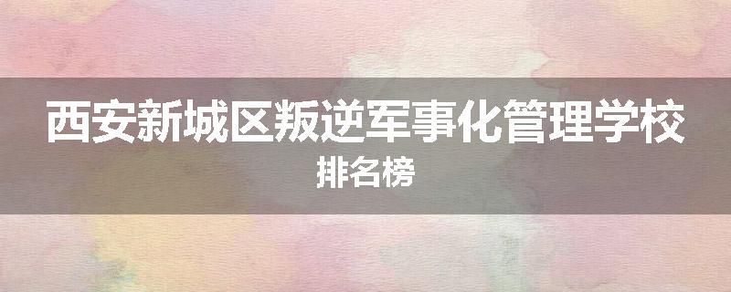 西安新城区叛逆军事化管理学校排名榜