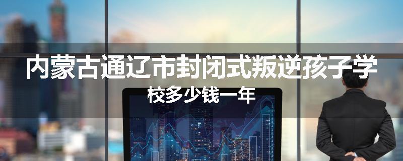 内蒙古通辽市封闭式叛逆孩子学校多少钱一年