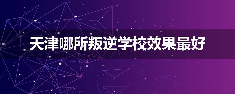 天津哪所叛逆学校效果最好
