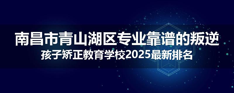 南昌市青山湖区专业靠谱的叛逆孩子矫正教育学校2025最新排名