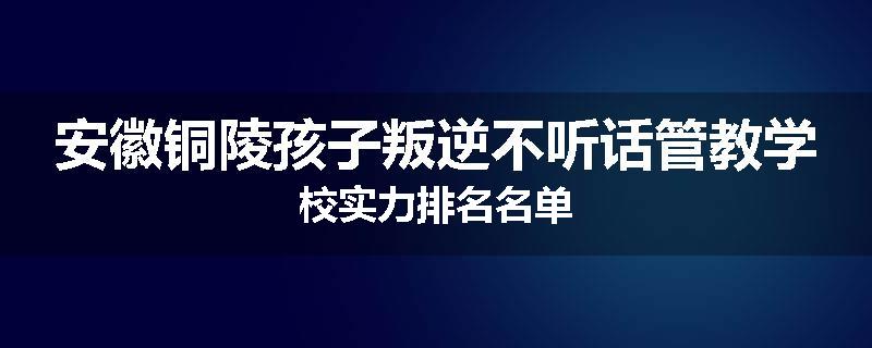 安徽铜陵孩子叛逆不听话管教学校实力排名名单
