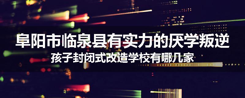 阜阳市临泉县有实力的厌学叛逆孩子封闭式改造学校有哪几家