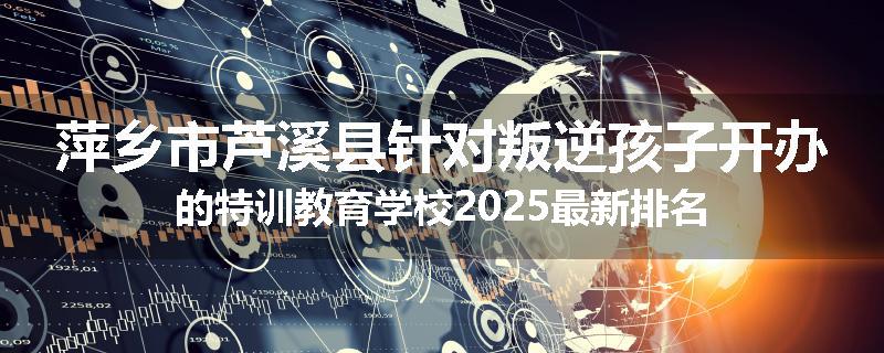 萍乡市芦溪县针对叛逆孩子开办的特训教育学校2025最新排名