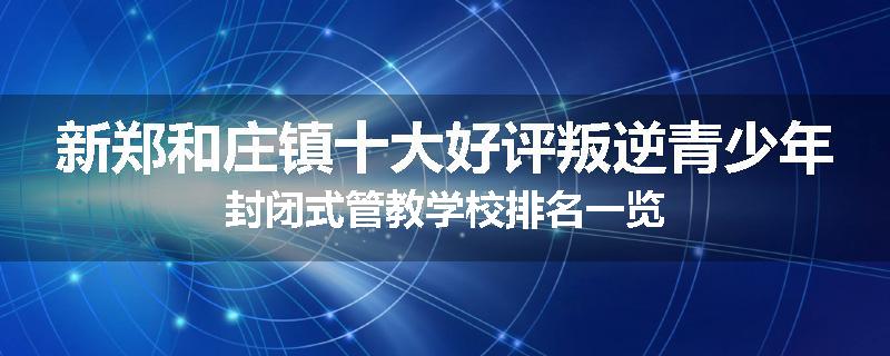 新郑和庄镇十大好评叛逆青少年封闭式管教学校排名一览