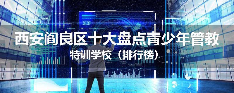 西安阎良区十大盘点青少年管教特训学校（排行榜）