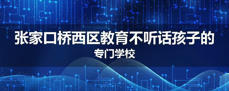 张家口桥西区教育不听话孩子的专门学校
