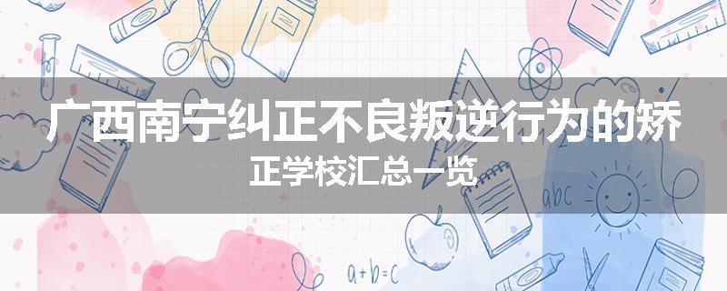 广西南宁纠正不良叛逆行为的矫正学校汇总一览
