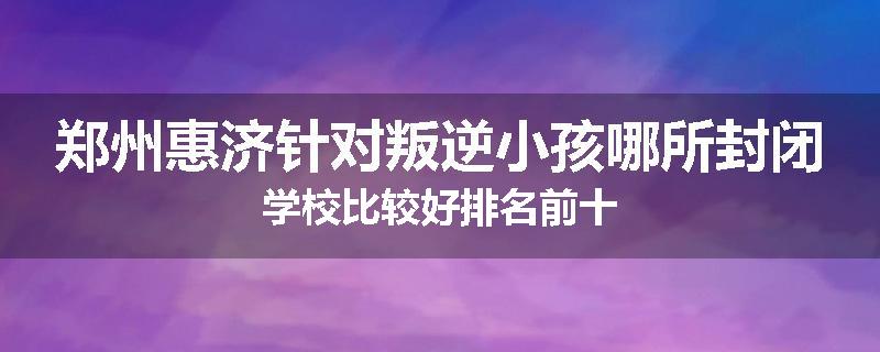 郑州惠济针对叛逆小孩哪所封闭学校比较好排名前十