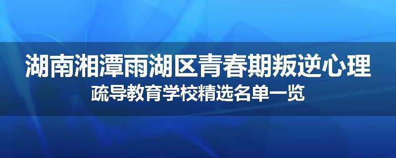湖南湘潭雨湖区青春期叛逆心理疏导教育学校精选名单一览