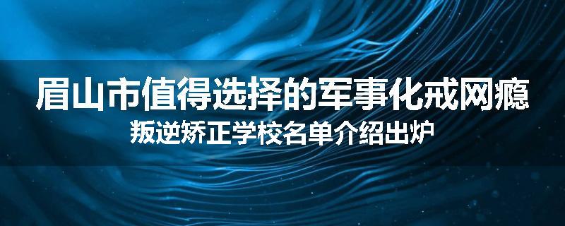眉山市值得选择的军事化戒网瘾叛逆矫正学校名单介绍出炉
