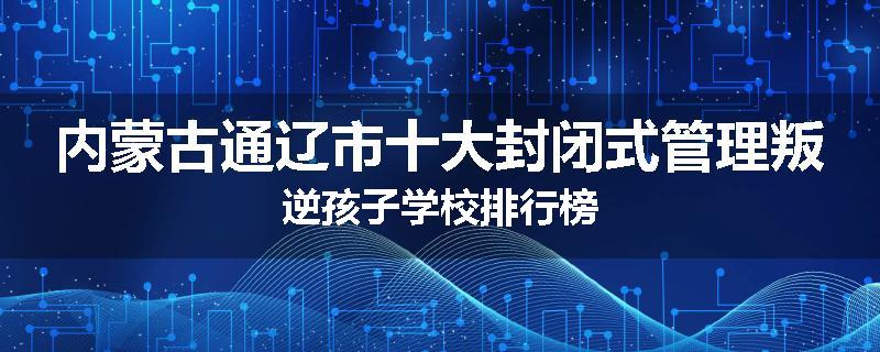 内蒙古通辽市十大封闭式管理叛逆孩子学校排行榜
