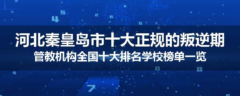 河北秦皇岛市十大正规的叛逆期管教机构全国十大排名学校榜单一览