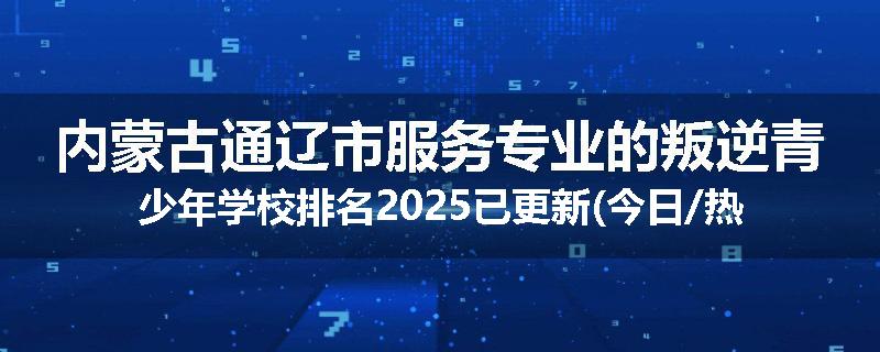 内蒙古通辽市服务专业的叛逆青少年学校排名2025已更新(今日/热点)