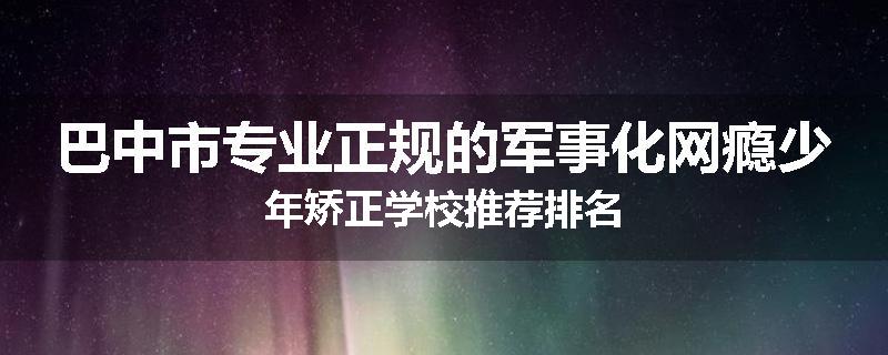 巴中市专业正规的军事化网瘾少年矫正学校推荐排名