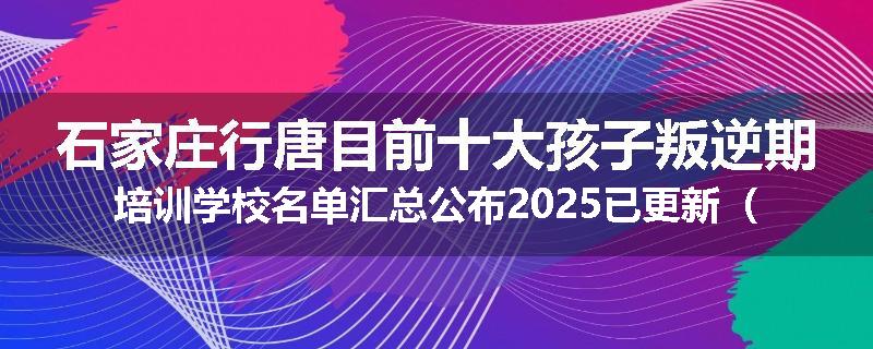 石家庄行唐目前十大孩子叛逆期培训学校名单汇总公布2025已更新（家长首选）
