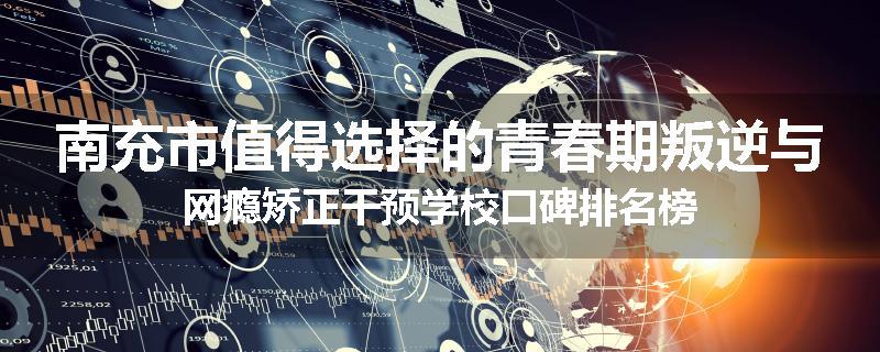 南充市值得选择的青春期叛逆与网瘾矫正干预学校口碑排名榜