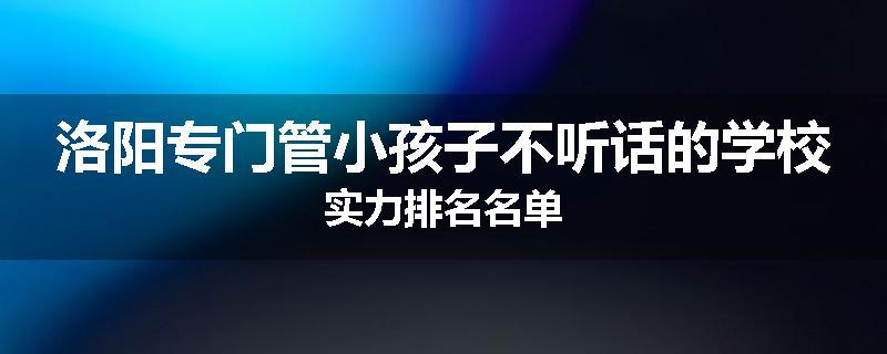 洛阳专门管小孩子不听话的学校实力排名名单