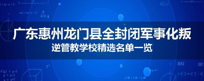 广东惠州龙门县全封闭军事化叛逆管教学校精选名单一览