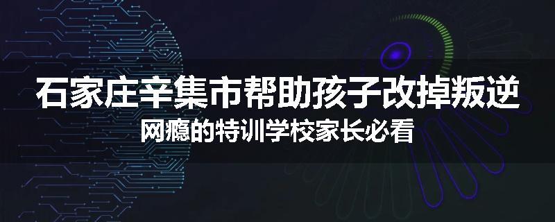 石家庄辛集市帮助孩子改掉叛逆网瘾的特训学校家长必看