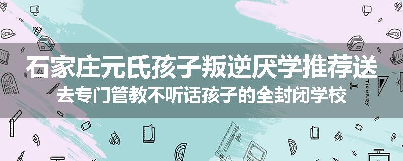 石家庄元氏孩子叛逆厌学推荐送去专门管教不听话孩子的全封闭学校