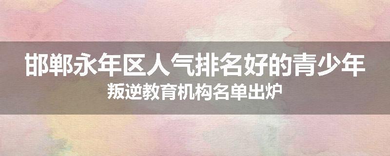 邯郸永年区人气排名好的青少年叛逆教育机构名单出炉
