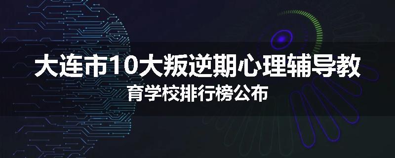 大连市10大叛逆期心理辅导教育学校排行榜公布