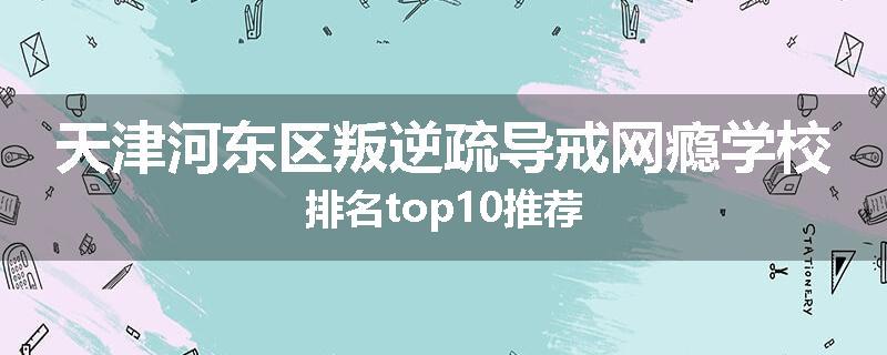 天津河东区叛逆疏导戒网瘾学校排名top10推荐