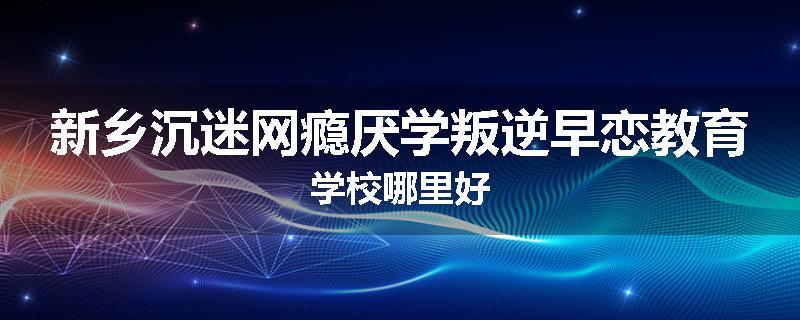 新乡沉迷网瘾厌学叛逆早恋教育学校哪里好