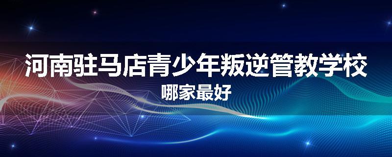 河南驻马店青少年叛逆管教学校哪家最好