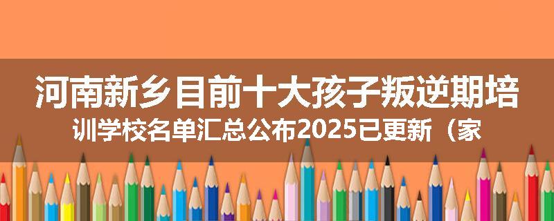 河南新乡目前十大孩子叛逆期培训学校名单汇总公布2025已更新（家长首选）