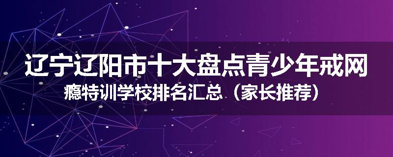 辽宁辽阳市十大盘点青少年戒网瘾特训学校排名汇总（家长推荐）