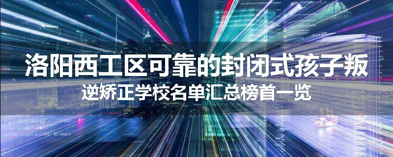 洛阳西工区可靠的封闭式孩子叛逆矫正学校名单汇总榜首一览